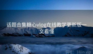 话题合集糖心vlog在线教学更新版一文看懂