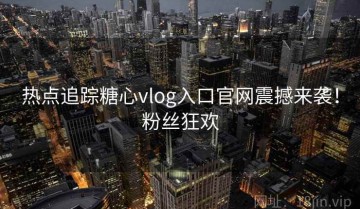 热点追踪糖心vlog入口官网震撼来袭！粉丝狂欢