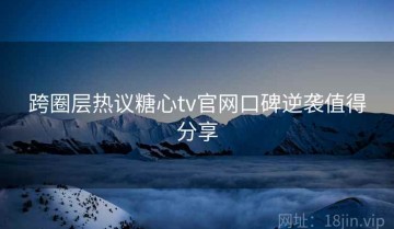 跨圈层热议糖心tv官网口碑逆袭值得分享