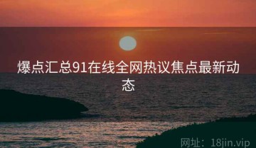 爆点汇总91在线全网热议焦点最新动态