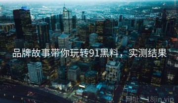 品牌故事带你玩转91黑料，实测结果