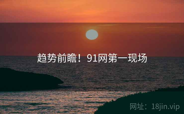 趋势前瞻！91网第一现场