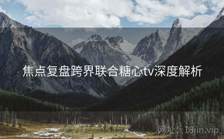 焦点复盘跨界联合糖心tv深度解析