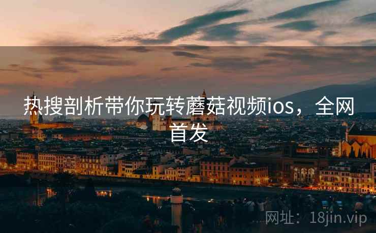 热搜剖析带你玩转蘑菇视频ios，全网首发