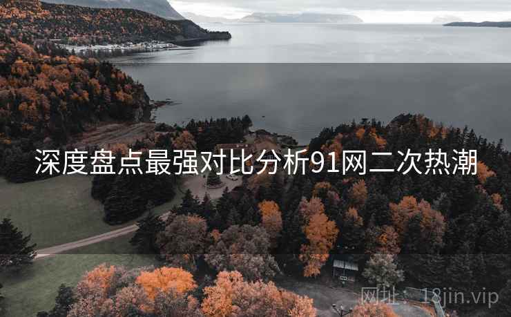 深度盘点最强对比分析91网二次热潮