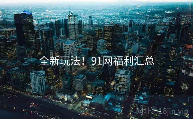 全新玩法！91网福利汇总