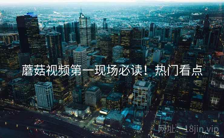 蘑菇视频第一现场必读！热门看点