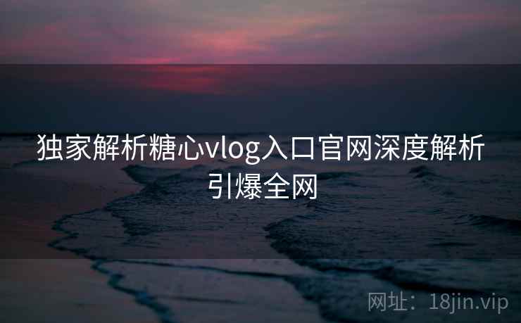 独家解析糖心vlog入口官网深度解析引爆全网