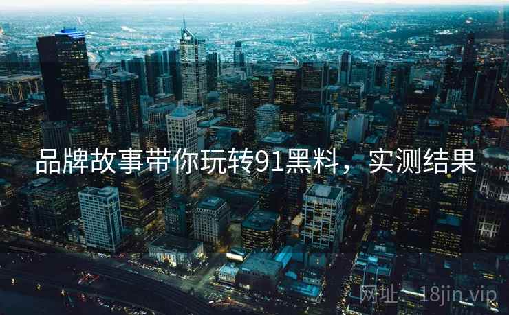 品牌故事带你玩转91黑料，实测结果