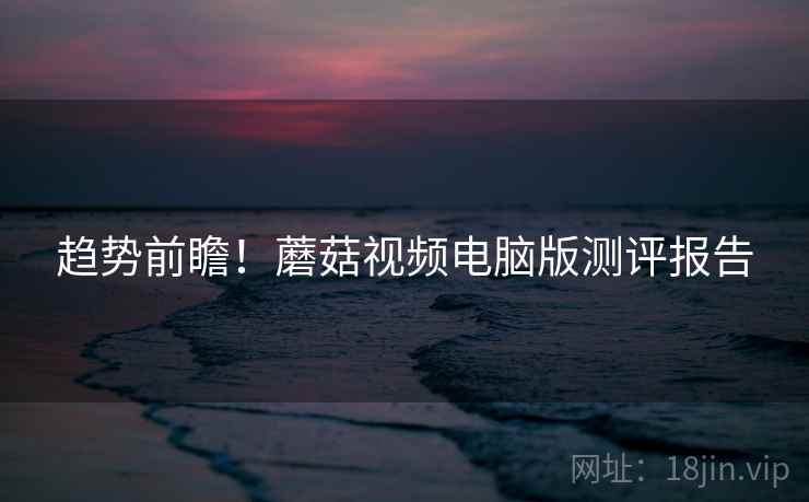 趋势前瞻！蘑菇视频电脑版测评报告