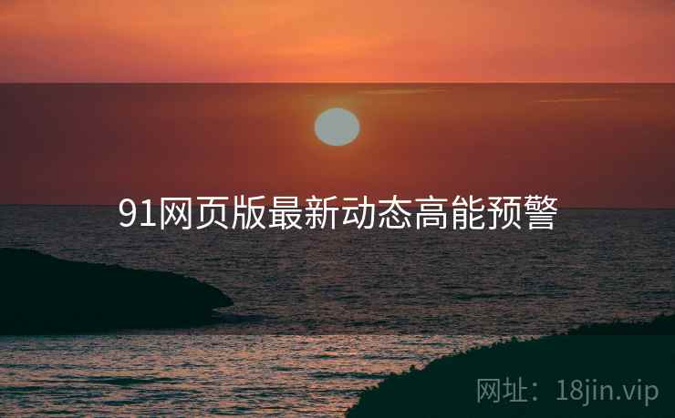 91网页版最新动态高能预警