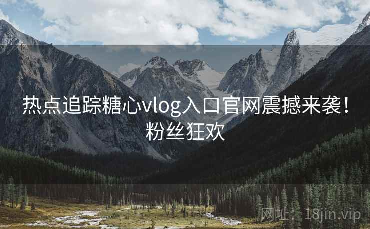 热点追踪糖心vlog入口官网震撼来袭！粉丝狂欢